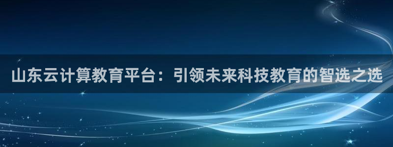 新航海娱乐会所地址：山东云计算教育平台：引领未来科技教育的智